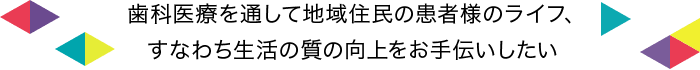 歯科医療を通して地域住民の患者様のライフ、すなわち生活の質の向上をお手伝いしたい