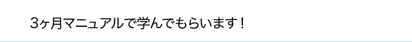 3ヶ月マニュアルで学んでもらいます！