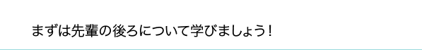 まずは先輩の後ろについて学びましょう！