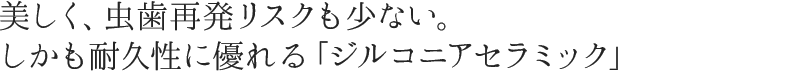 美しく、虫歯再発リスクも少ない。しかも耐久性に優れる「ジルコニアセラミック」